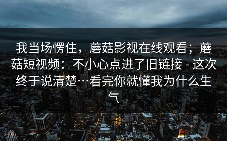 我当场愣住，蘑菇影视在线观看；蘑菇短视频：不小心点进了旧链接 - 这次终于说清楚…看完你就懂我为什么生气  第1张