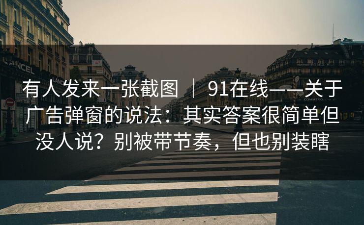 有人发来一张截图 ｜ 91在线——关于广告弹窗的说法：其实答案很简单但没人说？别被带节奏，但也别装瞎  第1张