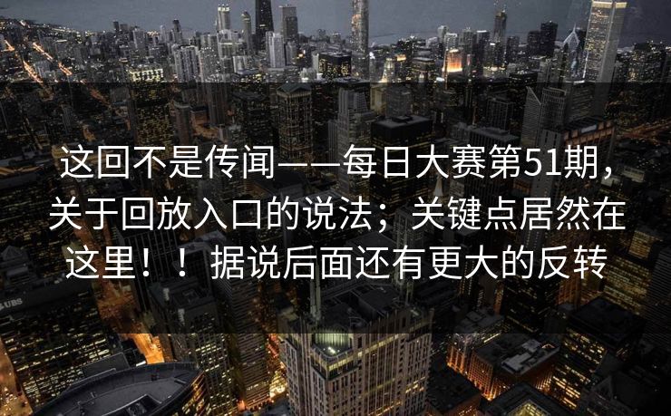 这回不是传闻——每日大赛第51期，关于回放入口的说法；关键点居然在这里！！据说后面还有更大的反转  第1张