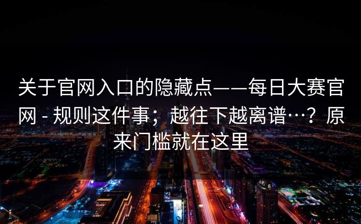 关于官网入口的隐藏点——每日大赛官网 - 规则这件事;越往下越离谱…?原来门槛就在这里 第1张 关于官网入口的隐藏点——每日大赛官网 - 规则这件事;越往下越离谱…?原来门槛就在这里 第1张