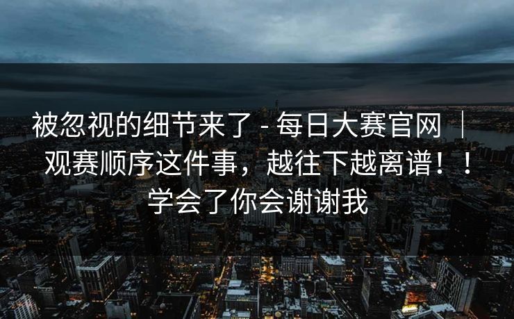 被忽视的细节来了 - 每日大赛官网 ｜ 观赛顺序这件事，越往下越离谱！！学会了你会谢谢我  第1张