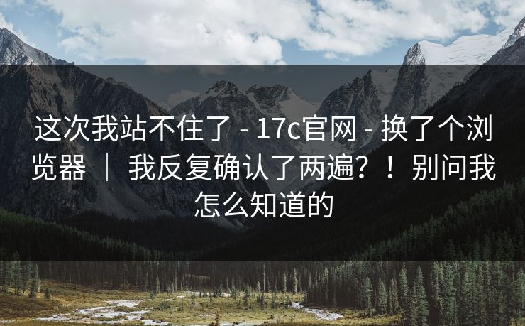 这次我站不住了 - 17c官网 换了个浏览器 ｜ 我反复确认了两遍？！别问我怎么知道的  第1张