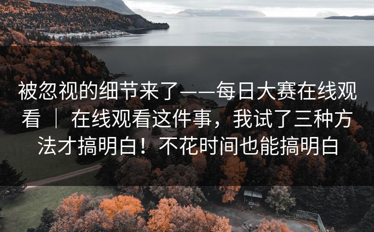 被忽视的细节来了——每日大赛在线观看 ｜ 在线观看这件事，我试了三种方法才搞明白！不花时间也能搞明白  第1张