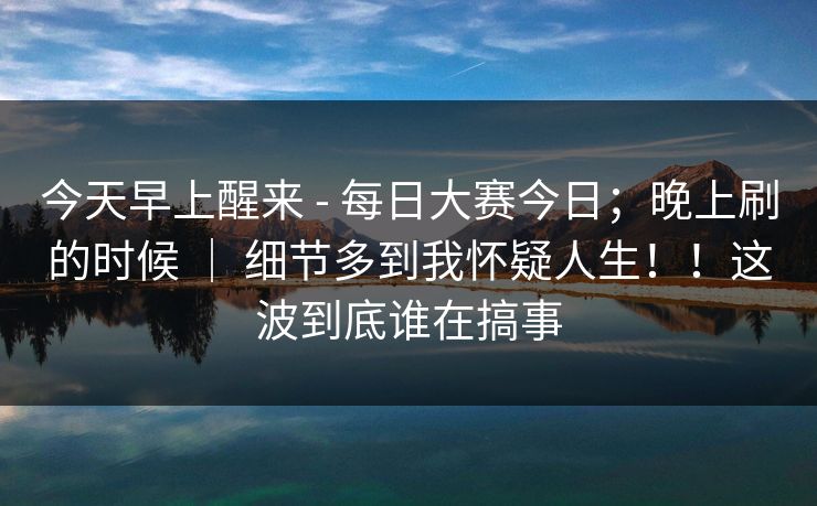 今天早上醒来 - 每日大赛今日；晚上刷的时候 ｜ 细节多到我怀疑人生！！这波到底谁在搞事  第1张