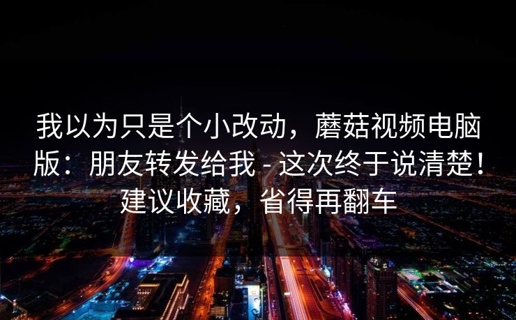 我以为只是个小改动,蘑菇视频电脑版:朋友转发给我 - 这次终于说清楚!建议收藏,省得再翻车 第1张 我以为只是个小改动,蘑菇视频电脑版:朋友转发给我 - 这次终于说清楚!建议收藏,省得再翻车 第1张
