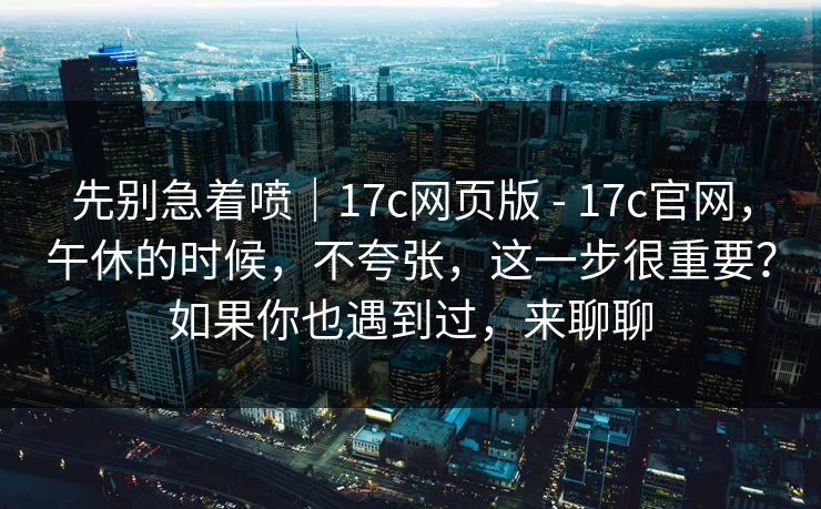 先别急着喷｜17c网页版 - 17c官网，午休的时候，不夸张，这一步很重要？如果你也遇到过，来聊聊