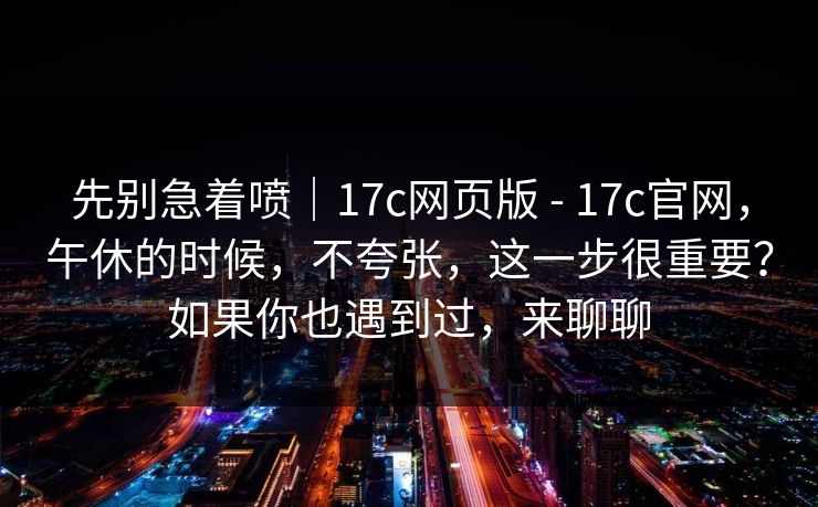 先别急着喷｜17c网页版 - 17c官网，午休的时候，不夸张，这一步很重要？如果你也遇到过，来聊聊