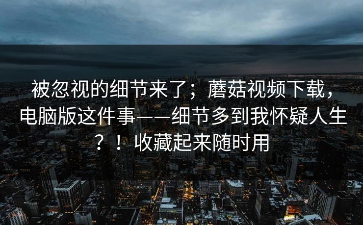 被忽视的细节来了；蘑菇视频下载，电脑版这件事——细节多到我怀疑人生？！收藏起来随时用  第1张