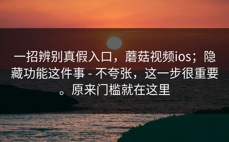 一招辨别真假入口，蘑菇视频ios；隐藏功能这件事 - 不夸张，这一步很重要。原来门槛就在这里  第1张