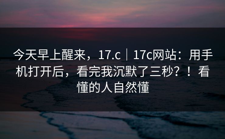 今天早上醒来，17.c｜17c网站：用手机打开后，看完我沉默了三秒？！看懂的人自然懂  第1张