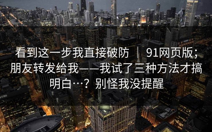 看到这一步我直接破防 ｜ 91网页版；朋友转发给我——我试了三种方法才搞明白…？别怪我没提醒  第1张