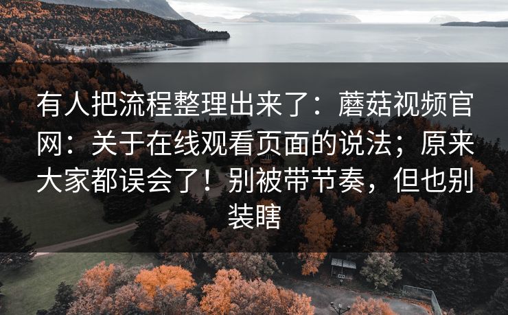 有人把流程整理出来了：蘑菇视频官网：关于在线观看页面的说法；原来大家都误会了！别被带节奏，但也别装瞎  第1张