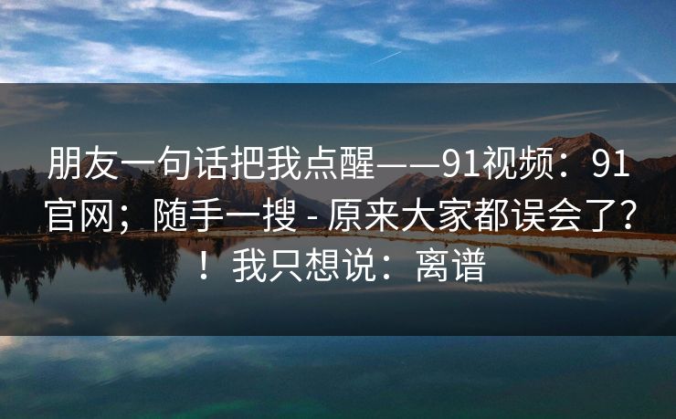 朋友一句话把我点醒——91视频：91官网；随手一搜 - 原来大家都误会了？！我只想说：离谱  第1张