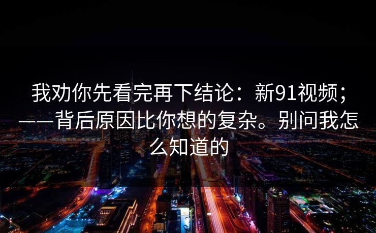 我劝你先看完再下结论：新91视频；——背后原因比你想的复杂。别问我怎么知道的
