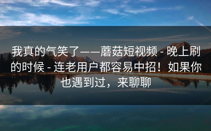 我真的气笑了——蘑菇短视频 - 晚上刷的时候 连老用户都容易中招!如果你也遇到过,来聊聊 第1张 我真的气笑了——蘑菇短视频 - 晚上刷的时候 连老用户都容易中招!如果你也遇到过,来聊聊 第1张