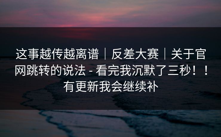 这事越传越离谱｜反差大赛｜关于官网跳转的说法 - 看完我沉默了三秒！！有更新我会继续补  第1张