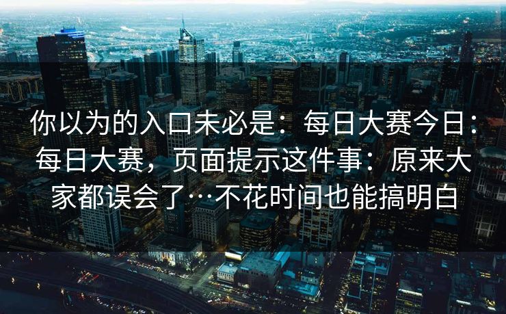 你以为的入口未必是：每日大赛今日：每日大赛，页面提示这件事：原来大家都误会了…不花时间也能搞明白  第1张