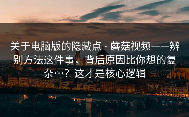 关于电脑版的隐藏点 - 蘑菇视频——辨别方法这件事，背后原因比你想的复杂…？这才是核心逻辑  第1张