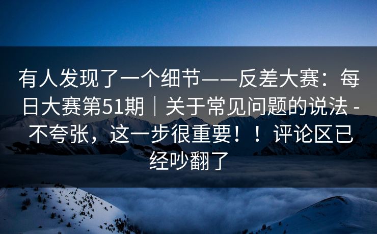 有人发现了一个细节——反差大赛:每日大赛第51期|关于常见问题的说法 - 不夸张,这一步很重要!!评论区已经吵翻了 第1张 有人发现了一个细节——反差大赛:每日大赛第51期|关于常见问题的说法 - 不夸张,这一步很重要!!评论区已经吵翻了 第1张