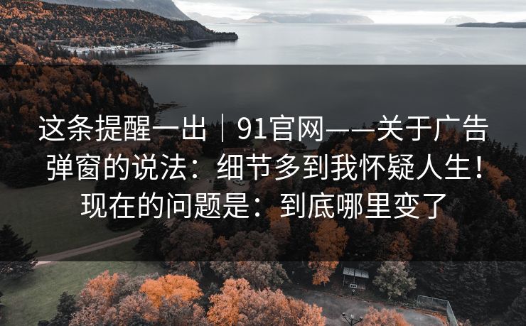 这条提醒一出|91官网——关于广告弹窗的说法:细节多到我怀疑人生!现在的问题是:到底哪里变了 第1张 这条提醒一出|91官网——关于广告弹窗的说法:细节多到我怀疑人生!现在的问题是:到底哪里变了 第1张