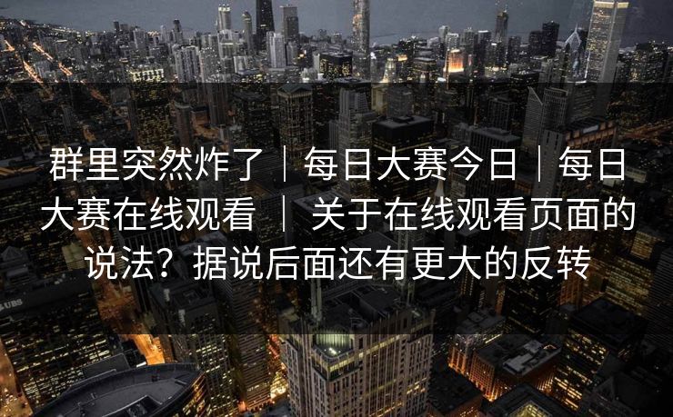 群里突然炸了|每日大赛今日|每日大赛在线观看 | 关于在线观看页面的说法?据说后面还有更大的反转 第1张 群里突然炸了|每日大赛今日|每日大赛在线观看 | 关于在线观看页面的说法?据说后面还有更大的反转 第1张