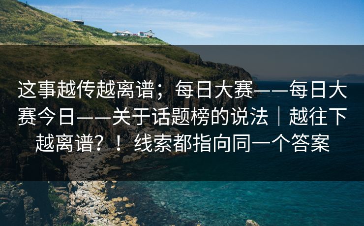 这事越传越离谱;每日大赛——每日大赛今日——关于话题榜的说法|越往下越离谱?!线索都指向同一个答案 第1张 这事越传越离谱;每日大赛——每日大赛今日——关于话题榜的说法|越往下越离谱?!线索都指向同一个答案 第1张