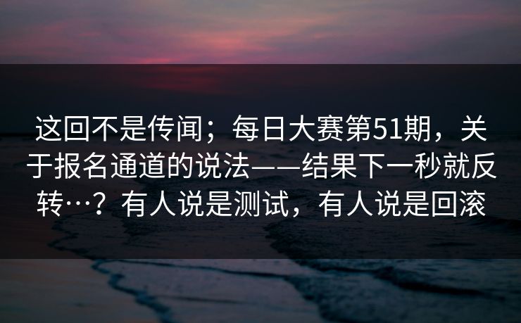 这回不是传闻；每日大赛第51期，关于报名通道的说法——结果下一秒就反转…？有人说是测试，有人说是回滚  第1张