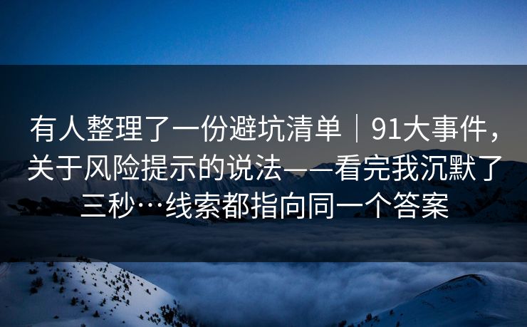 有人整理了一份避坑清单｜91大事件，关于风险提示的说法——看完我沉默了三秒…线索都指向同一个答案