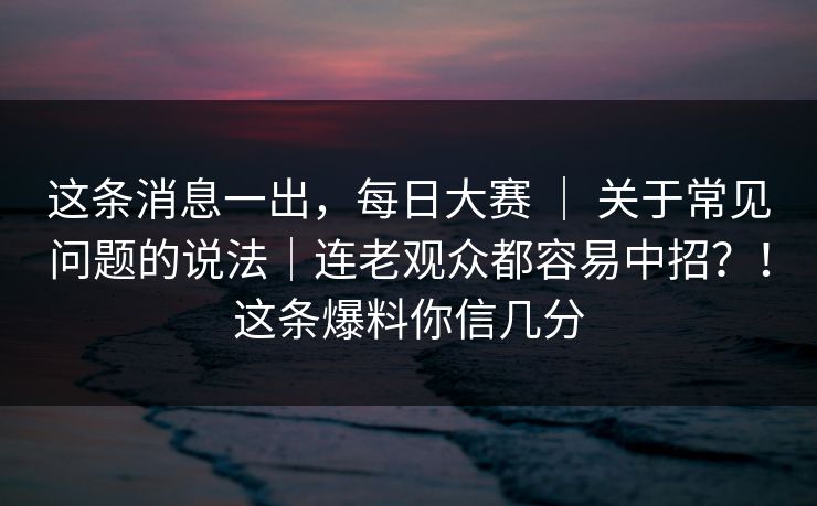 这条消息一出，每日大赛 ｜ 关于常见问题的说法｜连老观众都容易中招？！这条爆料你信几分