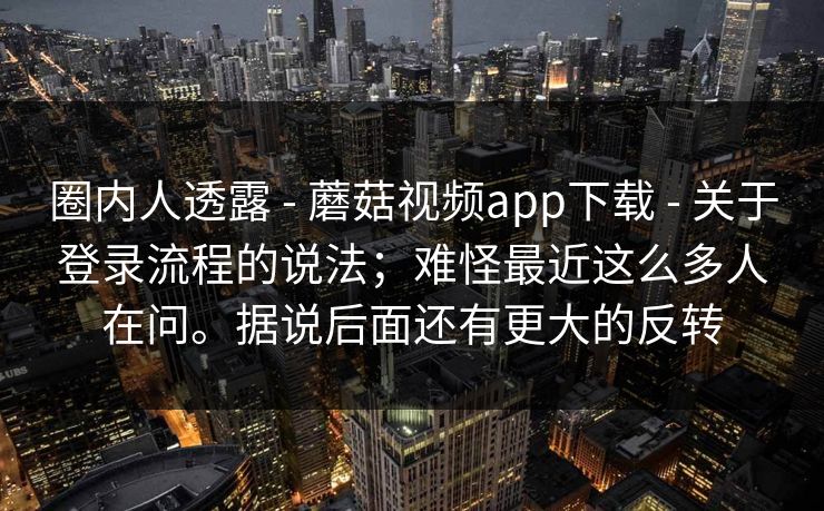 圈内人透露 - 蘑菇视频app下载 关于登录流程的说法;难怪最近这么多人在问。据说后面还有更大的反转 第1张 圈内人透露 - 蘑菇视频app下载 关于登录流程的说法;难怪最近这么多人在问。据说后面还有更大的反转 第1张