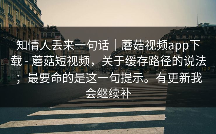 知情人丢来一句话｜蘑菇视频app下载 - 蘑菇短视频，关于缓存路径的说法；最要命的是这一句提示。有更新我会继续补