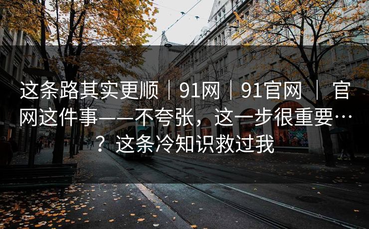 这条路其实更顺｜91网｜91官网 ｜ 官网这件事——不夸张，这一步很重要…？这条冷知识救过我