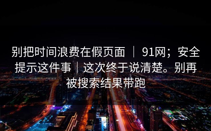 别把时间浪费在假页面 ｜ 91网；安全提示这件事｜这次终于说清楚。别再被搜索结果带跑
