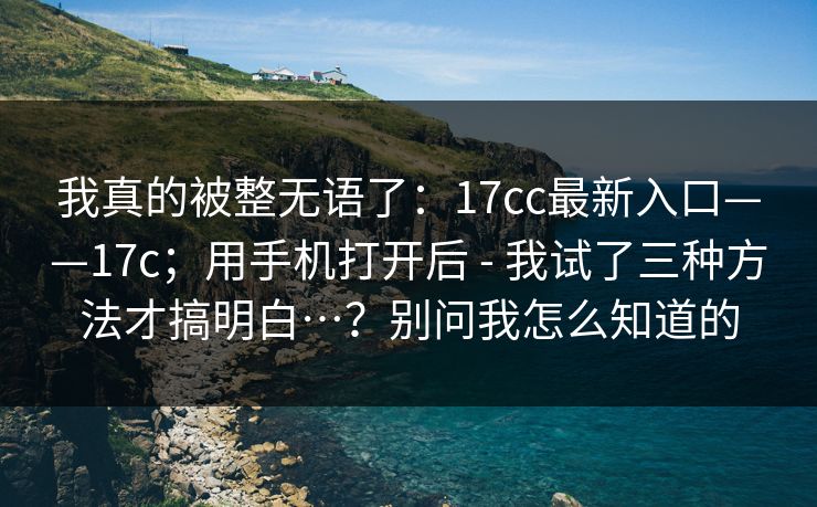 我真的被整无语了：17cc最新入口——17c；用手机打开后 - 我试了三种方法才搞明白…？别问我怎么知道的