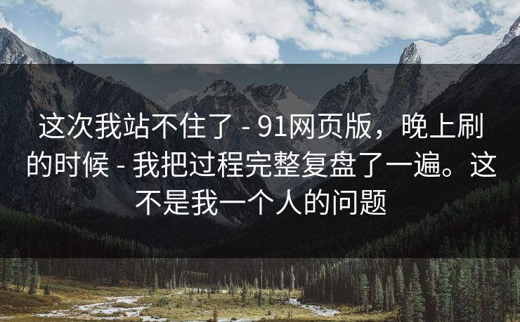 这次我站不住了 - 91网页版，晚上刷的时候 我把过程完整复盘了一遍。这不是我一个人的问题  第1张
