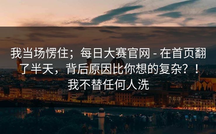 我当场愣住；每日大赛官网 - 在首页翻了半天，背后原因比你想的复杂？！我不替任何人洗