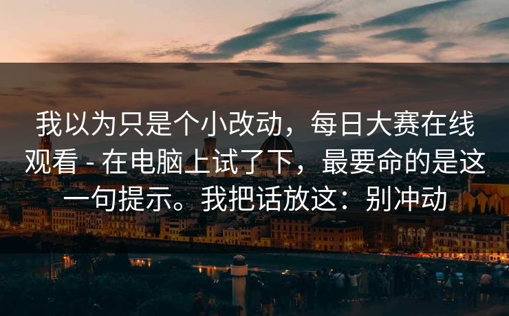 我以为只是个小改动，每日大赛在线观看 - 在电脑上试了下，最要命的是这一句提示。我把话放这：别冲动