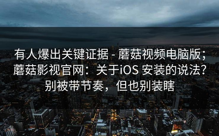 有人爆出关键证据 - 蘑菇视频电脑版；蘑菇影视官网：关于iOS 安装的说法？别被带节奏，但也别装瞎