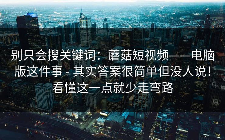别只会搜关键词：蘑菇短视频——电脑版这件事 - 其实答案很简单但没人说！看懂这一点就少走弯路