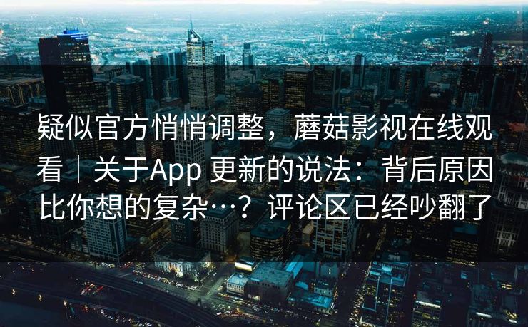 疑似官方悄悄调整，蘑菇影视在线观看｜关于App 更新的说法：背后原因比你想的复杂…？评论区已经吵翻了