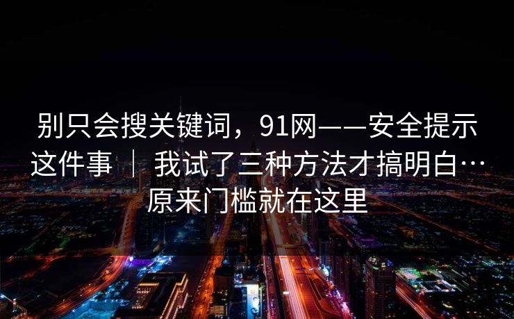 别只会搜关键词，91网——安全提示这件事 ｜ 我试了三种方法才搞明白…原来门槛就在这里