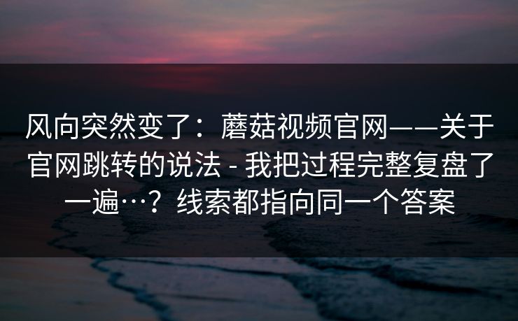 风向突然变了：蘑菇视频官网——关于官网跳转的说法 - 我把过程完整复盘了一遍…？线索都指向同一个答案