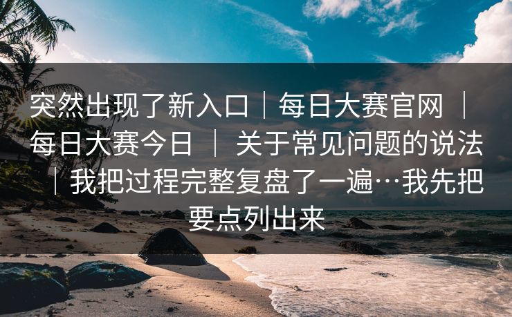 突然出现了新入口｜每日大赛官网 ｜ 每日大赛今日 ｜ 关于常见问题的说法｜我把过程完整复盘了一遍…我先把要点列出来