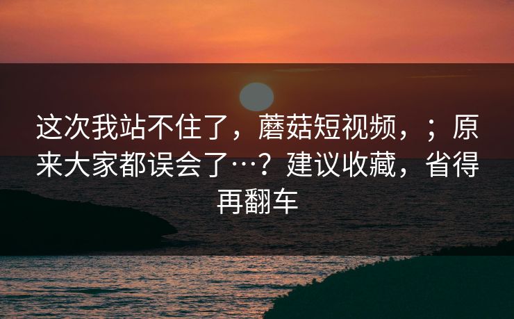 这次我站不住了，蘑菇短视频，；原来大家都误会了…？建议收藏，省得再翻车