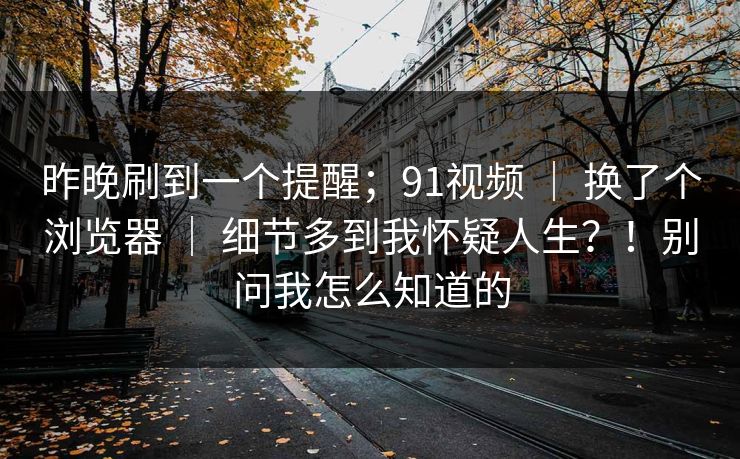 昨晚刷到一个提醒；91视频 ｜ 换了个浏览器 细节多到我怀疑人生？！别问我怎么知道的  第1张