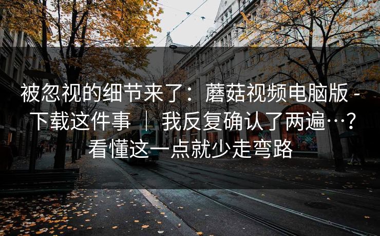 被忽视的细节来了:蘑菇视频电脑版 - 下载这件事 | 我反复确认了两遍…?看懂这一点就少走弯路 第1张 被忽视的细节来了:蘑菇视频电脑版 - 下载这件事 | 我反复确认了两遍…?看懂这一点就少走弯路 第1张