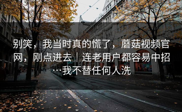 别笑，我当时真的慌了，蘑菇视频官网，刚点进去｜连老用户都容易中招…我不替任何人洗  第1张