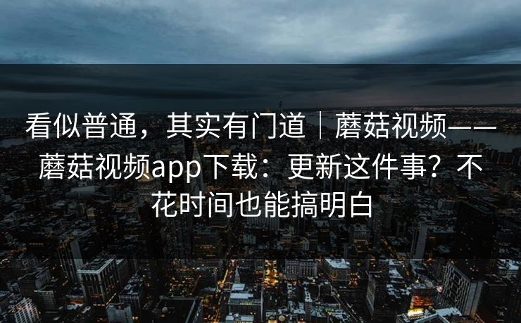 看似普通，其实有门道｜蘑菇视频——蘑菇视频app下载：更新这件事？不花时间也能搞明白  第1张