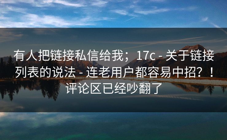 有人把链接私信给我；17c - 关于链接列表的说法 连老用户都容易中招？！评论区已经吵翻了  第1张