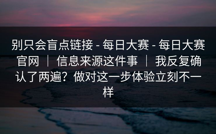 别只会盲点链接 - 每日大赛 每日大赛官网 ｜ 信息来源这件事 我反复确认了两遍？做对这一步体验立刻不一样  第1张
